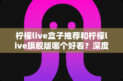 柠檬live盒子推荐和柠檬live旗舰版哪个好看？深度对比全解析，帮你选出最适合自己的版本