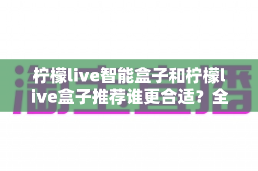 柠檬live智能盒子和柠檬live盒子推荐谁更合适？全方位选购指南帮你做出明智决定