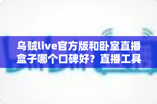 乌贼live官方版和卧室直播盒子哪个口碑好?直播工具口碑对比与安全选购全指南 乌贼live官方版和卧室直播盒子哪个口碑好?直播工具口碑对比与安全选购全指南