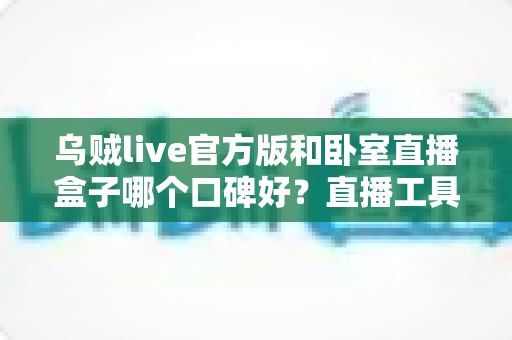 乌贼live官方版和卧室直播盒子哪个口碑好?直播工具口碑对比与安全选购全指南 乌贼live官方版和卧室直播盒子哪个口碑好?直播工具口碑对比与安全选购全指南