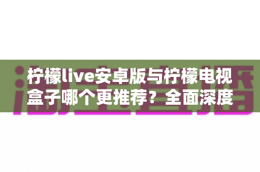 柠檬live安卓版与柠檬电视盒子哪个更推荐?全面深度对比帮你一次选对不踩坑 柠檬live安卓版与柠檬电视盒子哪个更推荐?全面深度对比帮你一次选对不踩坑