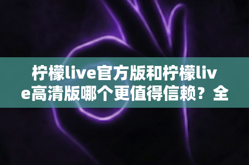 柠檬live官方版和柠檬live高清版哪个更值得信赖?全面对比解析与安全选择指南 柠檬live官方版和柠檬live高清版哪个更值得信赖?全面对比解析与安全选择指南