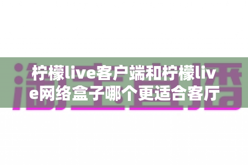 柠檬live客户端和柠檬live网络盒子哪个更适合客厅？2025客厅大屏观影设备选购全攻略
