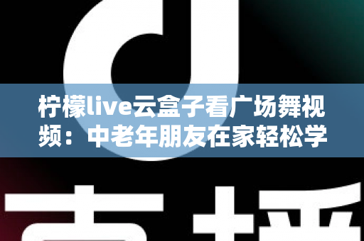 柠檬live云盒子看广场舞视频：中老年朋友在家轻松学舞、追剧两不误的智慧之选