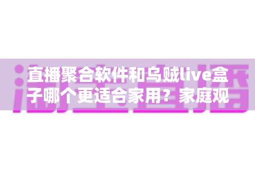 直播聚合软件和乌贼live盒子哪个更适合家用?家庭观影方案全方位对比指南 直播聚合软件和乌贼live盒子哪个更适合家用?家庭观影方案全方位对比指南