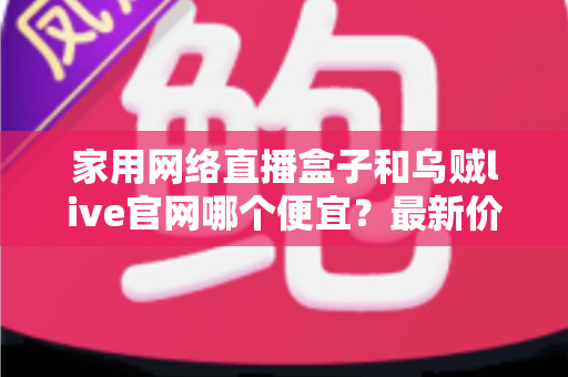 家用网络直播盒子和乌贼live官网哪个便宜?最新价格对比与超省钱选购指南 家用网络直播盒子和乌贼live官网哪个便宜?最新价格对比与超省钱选购指南