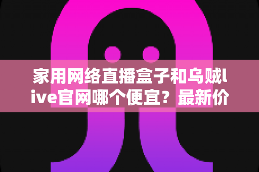 家用网络直播盒子和乌贼live官网哪个便宜?最新价格对比与超省钱选购指南 家用网络直播盒子和乌贼live官网哪个便宜?最新价格对比与超省钱选购指南
