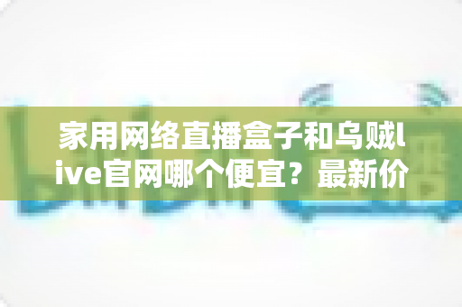家用网络直播盒子和乌贼live官网哪个便宜？最新价格对比与超省钱选购指南