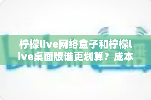 柠檬live网络盒子和柠檬live桌面版谁更划算？成本、体验、场景全方位深度对比指南