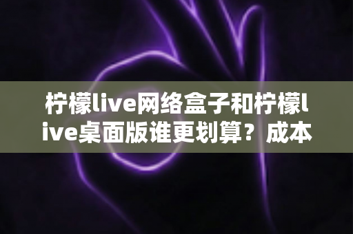 柠檬live网络盒子和柠檬live桌面版谁更划算？成本、体验、场景全方位深度对比指南