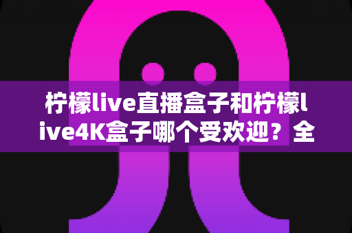 柠檬live直播盒子和柠檬live4K盒子哪个受欢迎?全面解析两大热门机型的真实口碑与选购指南 柠檬live直播盒子和柠檬live4K盒子哪个受欢迎?全面解析两大热门机型的真实口碑与选购指南