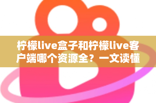 柠檬live盒子和柠檬live客户端哪个资源全？一文读懂两者资源差异与选购指南