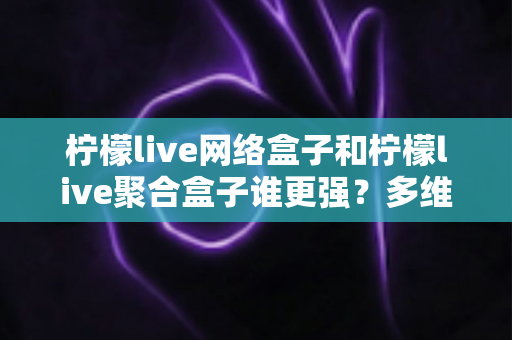 柠檬live网络盒子和柠檬live聚合盒子谁更强？多维度深度对比与选购指南