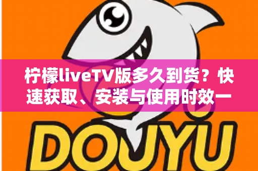 柠檬liveTV版多久到货?快速获取、安装与使用时效一站式全解析指南 柠檬liveTV版多久到货?快速获取、安装与使用时效一站式全解析指南