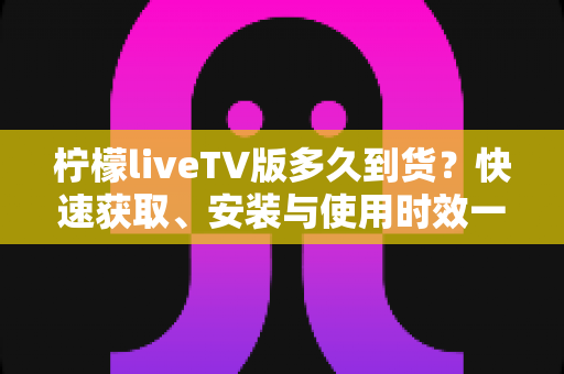 柠檬liveTV版多久到货？快速获取、安装与使用时效一站式全解析指南