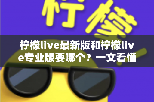 柠檬live最新版和柠檬live专业版要哪个？一文看懂两大版本差异与选择指南