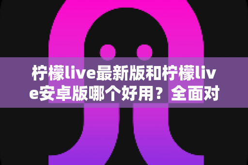 柠檬live最新版和柠檬live安卓版哪个好用？全面对比评测帮你选出最适合自己的版本