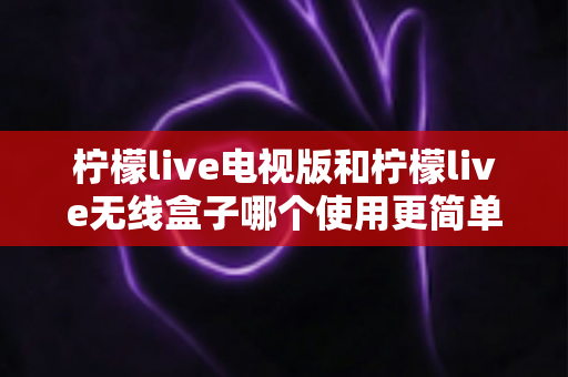 柠檬live电视版和柠檬live无线盒子哪个使用更简单?一篇文章帮你彻底搞懂选购与使用难题 柠檬live电视版和柠檬live无线盒子哪个使用更简单?一篇文章帮你彻底搞懂选购与使用难题