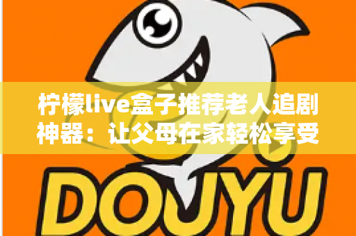 柠檬live盒子推荐老人追剧神器：让父母在家轻松享受大屏观影的贴心之选