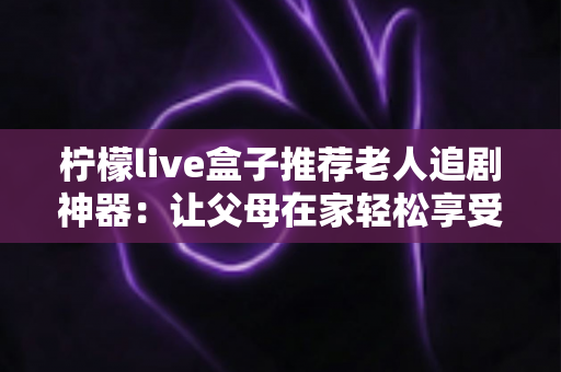 柠檬live盒子推荐老人追剧神器：让父母在家轻松享受大屏观影的贴心之选