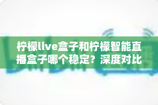 柠檬live盒子和柠檬智能直播盒子哪个稳定?深度对比评测,帮你选对靠谱直播设备 柠檬live盒子和柠檬智能直播盒子哪个稳定?深度对比评测,帮你选对靠谱直播设备
