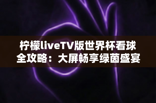 柠檬liveTV版世界杯看球全攻略：大屏畅享绿茵盛宴的最佳选择
