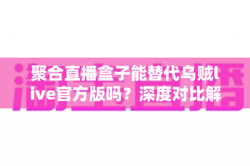 聚合直播盒子能替代乌贼live官方版吗？深度对比解析与实用选择指南