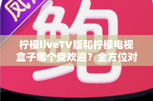 柠檬liveTV版和柠檬电视盒子哪个受欢迎?全方位对比解析两大家庭观影方案 柠檬liveTV版和柠檬电视盒子哪个受欢迎?全方位对比解析两大家庭观影方案