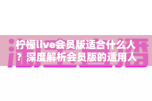 柠檬live会员版适合什么人?深度解析会员版的适用人群与核心价值 柠檬live会员版适合什么人?深度解析会员版的适用人群与核心价值
