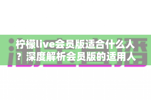 柠檬live会员版适合什么人？深度解析会员版的适用人群与核心价值