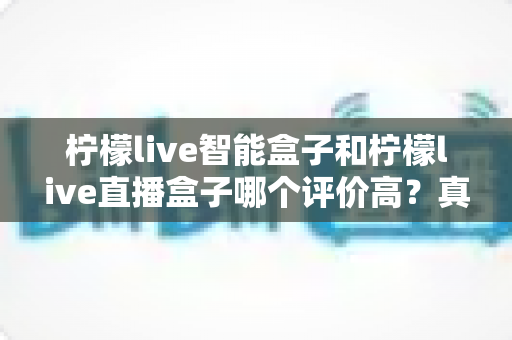 柠檬live智能盒子和柠檬live直播盒子哪个评价高?真实口碑深度对比与选购全攻略 柠檬live智能盒子和柠檬live直播盒子哪个评价高?真实口碑深度对比与选购全攻略