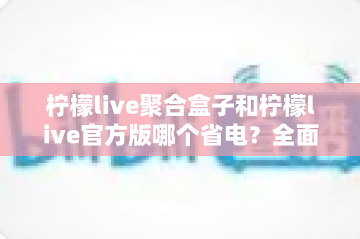 柠檬live聚合盒子和柠檬live官方版哪个省电？全面对比分析与实用省电指南