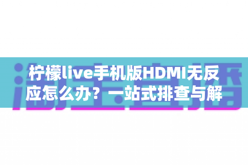 柠檬live手机版HDMI无反应怎么办？一站式排查与解决全指南