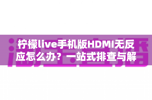 柠檬live手机版HDMI无反应怎么办？一站式排查与解决全指南
