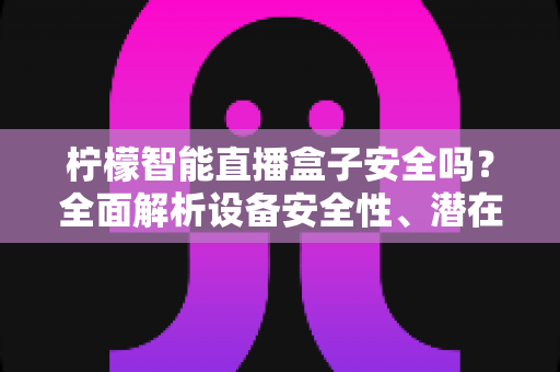 柠檬智能直播盒子安全吗？全面解析设备安全性、潜在风险与正确使用指南