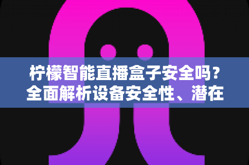 柠檬智能直播盒子安全吗？全面解析设备安全性、潜在风险与正确使用指南