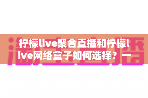 柠檬live聚合直播和柠檬live网络盒子如何选择?一篇读懂两大方案差异的实用指南 柠檬live聚合直播和柠檬live网络盒子如何选择?一篇读懂两大方案差异的实用指南