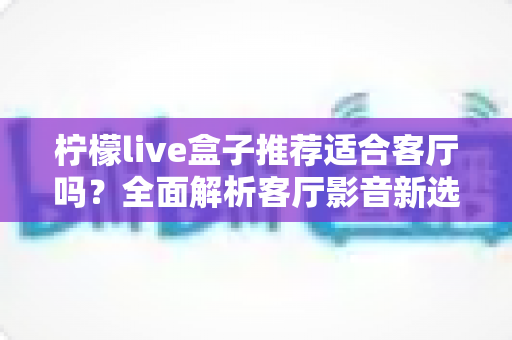 柠檬live盒子推荐适合客厅吗?全面解析客厅影音新选择与真实使用体验 柠檬live盒子推荐适合客厅吗?全面解析客厅影音新选择与真实使用体验