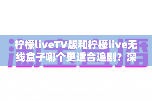 柠檬liveTV版和柠檬live无线盒子哪个更适合追剧？深度对比评测帮你选出最佳追剧方案