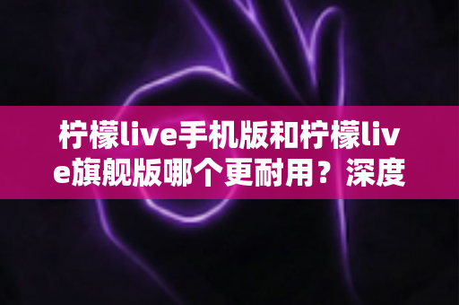 柠檬live手机版和柠檬live旗舰版哪个更耐用？深度对比解析与选购指南