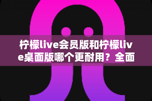 柠檬live会员版和柠檬live桌面版哪个更耐用?全面对比分析与选购指南 柠檬live会员版和柠檬live桌面版哪个更耐用?全面对比分析与选购指南