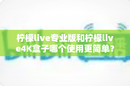 柠檬live专业版和柠檬live4K盒子哪个使用更简单?一文读懂两者差异,帮你选对不踩坑 柠檬live专业版和柠檬live4K盒子哪个使用更简单?一文读懂两者差异,帮你选对不踩坑