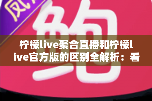 柠檬live聚合直播和柠檬live官方版的区别全解析：看懂这些再选版本，观影体验翻倍不踩坑