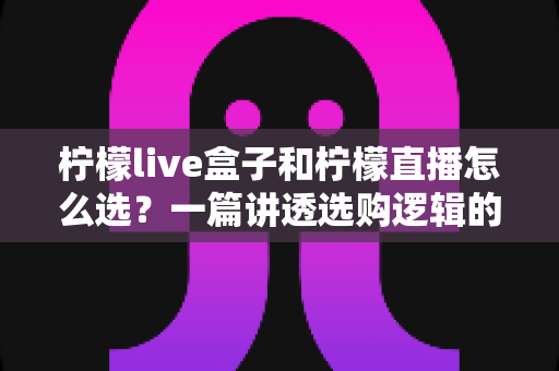 柠檬live盒子和柠檬直播怎么选?一篇讲透选购逻辑的实用指南 柠檬live盒子和柠檬直播怎么选?一篇讲透选购逻辑的实用指南