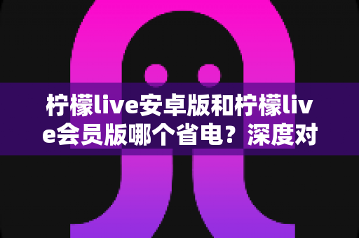 柠檬live安卓版和柠檬live会员版哪个省电?深度对比分析与省电优化全指南 柠檬live安卓版和柠檬live会员版哪个省电?深度对比分析与省电优化全指南