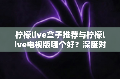 柠檬live盒子推荐与柠檬live电视版哪个好?深度对比帮你找到最适合的大屏观影方案 柠檬live盒子推荐与柠檬live电视版哪个好?深度对比帮你找到最适合的大屏观影方案