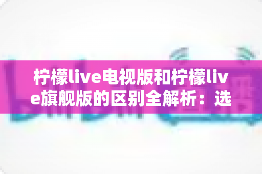 柠檬live电视版和柠檬live旗舰版的区别全解析：选对版本，畅享大屏视听新体验