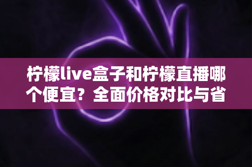 柠檬live盒子和柠檬直播哪个便宜?全面价格对比与省钱选购指南 柠檬live盒子和柠檬直播哪个便宜?全面价格对比与省钱选购指南