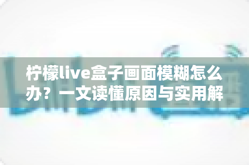 柠檬live盒子画面模糊怎么办？一文读懂原因与实用解决方案，快速恢复高清观影体验