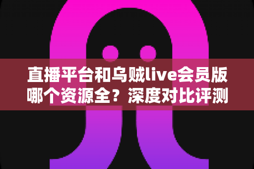 直播平台和乌贼live会员版哪个资源全？深度对比评测与实用选择指南